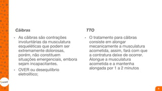 Cãibras
• As cãibras são contrações
involuntárias da musculatura
esqueléticas que podem ser
extremamente dolorosas,
porém, não constituem
situações emergenciais, embora
sejam incapacitantes.
• OVER ou desequilíbrio
eletrolítico;
TTO
• O tratamento para cãibras
consiste em alongar
mecanicamente a musculatura
acometida, assim, fará com que
a contratura deixe de ocorrer.
Alongue a musculatura
acometida e a mantenha
alongada por 1 a 2 minutos
8
 