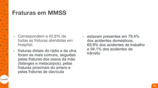 Fraturas em MMSS
• Correspondem a 42,8% de
todas as fraturas atendidas em
hospital;
• fraturas distais do rádio e da ulna
foram as mais comuns, seguidas
pelas fraturas dos ossos da mão
(falanges e metacarpos), pelas
fraturas proximais do úmero e
pelas fraturas de clavícula
• estavam presentes em 79,4%
dos acidentes domésticos,
69,9% dos acidentes de trabalho
e 94,1% dos acidentes de
trânsito
80
 