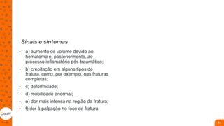 Sinais e sintomas
• a) aumento de volume devido ao
hematoma e, posteriormente, ao
processo inflamatório pós-traumático;
• b) crepitação em alguns tipos de
fratura, como, por exemplo, nas fraturas
completas;
• c) deformidade;
• d) mobilidade anormal;
• e) dor mais intensa na região da fratura;
• f) dor à palpação no foco de fratura
81
 