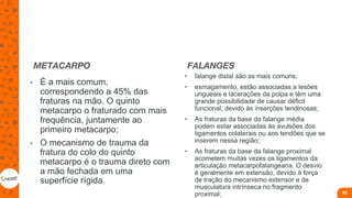METACARPO
• É a mais comum,
correspondendo a 45% das
fraturas na mão. O quinto
metacarpo o fraturado com mais
frequência, juntamente ao
primeiro metacarpo;
• O mecanismo de trauma da
fratura do colo do quinto
metacarpo é o trauma direto com
a mão fechada em uma
superfície rígida.
FALANGES
• falange distal são as mais comuns;
• esmagamento, estão associadas a lesões
ungueais e lacerações da polpa e têm uma
grande possibilidade de causar déficit
funcional, devido às inserções tendinosas;
• As fraturas da base da falange média
podem estar associadas às avulsões dos
ligamentos colaterais ou aos tendões que se
inserem nessa região;
• As fraturas da base da falange proximal
acometem muitas vezes os ligamentos da
articulação metacarpofalangeana. O desvio
é geralmente em extensão, devido à força
de tração do mecanismo extensor e da
musculatura intrínseca no fragmento
proximal; 92
 