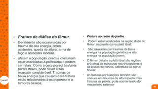 • Fratura de diáfise do fêmur
• Geralmente são ocasionadas por
trauma de alta energia, como
acidentes, queda de altura, arma de
fogo e acidentes laborais;
• afetam a população jovem e costumam
estar associadas à politrauma e podem
ser fatais. Como a coxa possui bastante
partes moles, pode haver lesão
muscular considerável. Traumas de
baixa energia que causam essa fratura
estão relacionados à osteoporose e a
tumores ósseos;
• Fratura ao redor do joelho
• Podem estar localizadas na região distal do
fêmur, na patela ou no platô tibial;
• São causadas por traumas de baixa
energia na população geriátrica e alta
energia na população jovem;
• O fêmur distal e o platô tibial são regiões
próximas às estruturas neurovasculares e
as lesões de nervos, sobretudo do nervo
fibular;
• As fraturas por luxações também são
comuns em traumas de alto impacto. Nas
fraturas da patela, pode ocorrer lesão do
mecanismo extensor
96
 