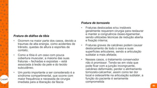 Fratura de diáfise da tíbia
• Ocorrem na maior parte dos casos, devido a
traumas de alta energia, como acidentes de
trânsito, quedas de altura e esportes de
contato;
• Como a tíbia é um osso com pouca
cobertura muscular, a maioria das suas
fraturas – fechadas e expostas – está
associada à lesão da pele e do tecido
subcutâneo.
• Um ponto importante a ser considerado é a
síndrome compartimental, que ocorre com
maior frequência e necessita de cirurgia
imediata para a liberação da fáscia
Fratura de tornozelo
• Fraturas deslocadas e/ou instáveis
geralmente requerem cirurgia para restaurar
e manter a congruência ósseo-ligamentar,
sendo utilizadas técnicas de redução aberta
e fixação interna;
• Fraturas graves de calcâneo podem causar
deslocamento de todo o osso e suas
superfícies articulares, sendo a articulação
subtalar a mais afetada;
• Nesses casos, o tratamento conservador
não é promissor. Tendo-se em vista que
pode ficar com a junção incongruente,
calcâneo deformado, perder o alinhamento
tornozelo-calcanhar, assim como ter dor
local e osteoartrite na articulação subtalar, a
função do paciente é seriamente
comprometida
98
 