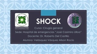SHOCK 
Curso: Cirugía C 
general 
Sede: Hospital de emergencias “José Casimiro Ulloa” 
Docente: Dr. Roberto Del Castillo 
Alumno: Velásquez Vásquez Alison Rocío 
 