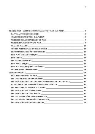 2
SÉMIOLOGIE – TRAUMATOLOGIE de la CHEVILLE et du PIED _____________________ 1
RAPPEL ANATOMIQUE DU PIED _______________________________________________ 3
ANATOMIE DE SURFACE - PALPATION _________________________________________ 3
MOBILITÉ DE LA CHEVILLE ET DU PIED________________________________________ 5
MORPHOLOGIE DE L’AVANT PIED_____________________________________________ 9
l'HALLUX VALGUS __________________________________________________________ 10
AUTRES PATHOLOGIES DU GROS ORTEIL _____________________________________ 13
DÉFORMATIONS DES AUTRES ORTEILS _______________________________________ 14
PIED PLAT VALGUS STATIQUE _______________________________________________ 16
PIED CREUX________________________________________________________________ 19
LES MÉTATARSALGIES______________________________________________________ 22
PIED PARALYTIQUE_________________________________________________________ 24
PIED BOT VARUS ÉQUIN CONGÉNITAL ________________________________________ 25
AUTRES AFFECTIONS DU PIED _______________________________________________ 28
TRAUMATOLOGIE____________________________________________________________ 29
FRACTURES DU COU DE PIED ________________________________________________ 29
LES CALS VICIEUX DU COU DE PIED __________________________________________ 39
LES FRACTURES-DÉCOLLEMENTS ÉPIPHYSAIRES DE LA CHEVILLE______________ 41
LA LUXATION DES TENDONS PÉRONIERS LATÉRAUX. __________________________ 47
LES RUPTURES DU TENDON D'ACHILLE _______________________________________ 49
LES FRACTURES DE L'ASTRAGALE ___________________________________________ 51
LES FRACTURES DU CALCANEUM ____________________________________________ 57
LES LUXATIONS PÉRI-ASTRAGALIENNES______________________________________ 64
LES LUXATIONS TARSO-MÉTATARSIENNES____________________________________ 66
LES FRACTURES DES MÉTATARSIENS_________________________________________ 70
 
