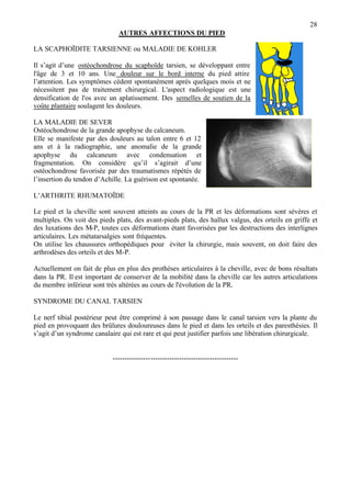 28
AUTRES AFFECTIONS DU PIED
LA SCAPHOÏDITE TARSIENNE ou MALADIE DE KOHLER
Il s’agit d’une ostéochondrose du scaphoïde tarsien, se développant entre
l'âge de 3 et 10 ans. Une douleur sur le bord interne du pied attire
l’attention. Les symptômes cèdent spontanément après quelques mois et ne
nécessitent pas de traitement chirurgical. L'aspect radiologique est une
densification de l'os avec un aplatissement. Des semelles de soutien de la
voûte plantaire soulagent les douleurs.
LA MALADIE DE SEVER
Ostéochondrose de la grande apophyse du calcaneum.
Elle se manifeste par des douleurs au talon entre 6 et 12
ans et à la radiographie, une anomalie de la grande
apophyse du calcaneum avec condensation et
fragmentation. On considère qu’il s’agirait d’une
ostéochondrose favorisée par des traumatismes répétés de
l’insertion du tendon d’Achille. La guérison est spontanée.
L’ARTHRITE RHUMATOÏDE
Le pied et la cheville sont souvent atteints au cours de la PR et les déformations sont sévères et
multiples. On voit des pieds plats, des avant-pieds plats, des hallux valgus, des orteils en griffe et
des luxations des M-P, toutes ces déformations étant favorisées par les destructions des interlignes
articulaires. Les métatarsalgies sont fréquentes.
On utilise les chaussures orthopédiques pour éviter la chirurgie, mais souvent, on doit faire des
arthrodèses des orteils et des M-P.
Actuellement on fait de plus en plus des prothèses articulaires à la cheville, avec de bons résultats
dans la PR. Il est important de conserver de la mobilité dans la cheville car les autres articulations
du membre inférieur sont très altérées au cours de l'évolution de la PR.
SYNDROME DU CANAL TARSIEN
Le nerf tibial postérieur peut être comprimé à son passage dans le canal tarsien vers la plante du
pied en provoquant des brûlures douloureuses dans le pied et dans les orteils et des paresthésies. Il
s’agit d’un syndrome canalaire qui est rare et qui peut justifier parfois une libération chirurgicale.
-----------------------------------------------------
 