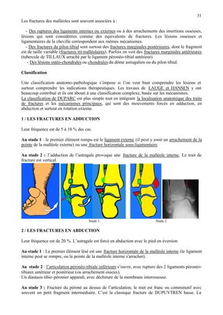 31
Les fractures des malléoles sont souvent associées à :
- Des ruptures des ligaments internes ou externes ou à des arrachements des insertions osseuses,
lésions qui sont considérées comme des équivalents de fractures. Les lésions osseuses et
ligamentaires de la cheville correspondent aux mêmes mécanismes.
- Des fractures du pilon tibial sont surtout des fractures marginales postérieures, dont le fragment
est de taille variable (fractures tri-malléolaires). Parfois on voit des fractures marginales antérieures
(tubercule de TILLAUX arraché par le ligament péronéo-tibial antérieur).
- Des lésions ostéo-chondrales ou chondrales du dôme astragalien ou du pilon tibial.
Classification
Une classification anatomo-pathologique s’impose si l’on veut bien comprendre les lésions et
surtout comprendre les indications thérapeutiques. Les travaux de LAUGE et HANSEN y ont
beaucoup contribué et ils ont abouti à une classification complexe, basée sur les mécanismes.
La classification de DUPARC est plus simple tout en intégrant la localisation anatomique des traits
de fractures et les mécanismes principaux, qui sont des mouvements forcés en adduction, en
abduction et surtout en rotation externe.
1 / LES FRACTURES EN ADDUCTION
Leur fréquence est de 5 à 10 % des cas.
Au stade 1 : le premier élément rompu est le ligament externe (il peut y avoir un arrachement de la
pointe de la malléole externe) ou une fracture horizontale sous-ligamentaire.
Au stade 2 : l’adduction de l’astragale provoque une fracture de la malléole interne. Le trait de
fracture est vertical.
Stade 1 Stade 2
2 / LES FRACTURES EN ABDUCTION
Leur fréquence est de 20 %. L’astragale est forcé en abduction avec le pied en éversion
Au stade 1 : Le premier élément lésé est une fracture horizontale de la malléole interne (le ligament
interne peut se rompre, ou la pointe de la malléole interne s'arracher).
Au stade 2 : l’articulation péronéo-tibiale inférieure s’ouvre, avec rupture des 2 ligaments péronéo-
tibiaux antérieur et postérieur (ou arrachement osseux).
Un diastasis tibio-péronier apparaît, avec déchirure de la membrane interosseuse.
Au stade 3 : Fracture du péroné au dessus de l’articulation, le trait est franc ou comminutif avec
souvent un petit fragment intermédiaire. C’est la classique fracture de DUPUYTREN basse. La
 