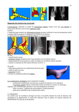 35
Diagnostic des fractures du cou de pied
L’interrogatoire recherche le notion de traumatisme indirect violent, avec une vive douleur au
niveau de la cheville, suivie d’une impotence totale.
Examen
L’inspection peut montrer une déformation du pied qui peut confirmer le sens du traumatisme initial
et permet déjà de suspecter le diagnostic de la forme de la fracture.
La déformation de la fracture de DUPUYTREN est caractéristique :
De face :
- coup de hache externe.
- translation externe du pied associé à une pronation et à la rotation externe.
- élargissement du cou de pied avec saillie en dedans de la malléole interne fracturée.
- la peau est menacée du côté interne (fractures ouvertes +).
De profil :
- subluxation postérieure avec diminution du dos du pied
- saillie du pilon en avant.
- équinisme du pied.
l’examen est rapidement gêné par l'œdème.
Les complications immédiates sont à rechercher d’emblée :
- ecchymoses et phlyctènes sont précoces et gênent la réduction et la contention.
- l’ouverture cutanée impose comme dans toutes les fractures ouvertes, un nettoyage
soigneux, une antibiothérapie générale et une séro-prophylaxie du tétanos.
- bilan vasculaire : palpation des pouls pédieux et tibial postérieur.
- bilan de la sensibilité et de la motricité des orteils.
La radiographie
Les clichés avec les incidences classiques de face et de profil montrent les traits de fracture, leur
orientation et le déplacement. La radio doit intéresser toute la jambe et le genou (fractures de
MAISONNEUVE près du col du péroné).
 