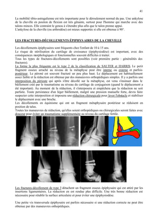 41
La mobilité tibio-astragalienne est très importante pour le déroulement normal du pas. Une ankylose
de la cheville en positon de flexion est très gênante, surtout pour l'homme qui marche avec des
talons minces. Elle contraint le genou à s'étendre plus afin que le talon prenne appui.
L'ankylose de la cheville (ou arthrodèse) est mieux supportée si elle est obtenue à 90°.
LES FRACTURES-DÉCOLLEMENTS ÉPIPHYS AIRES DE LA CHEVILLE
Les décollements épiphysaires sont fréquents chez l'enfant de 10 à 15 ans.
Le risque de stérilisation du cartilage de croissance (épiphysiodèse) est important, avec des
conséquences morphologiques et fonctionnelles souvent difficiles à traiter.
Tous les types de fractures-décollements sont possibles (voir première partie : généralités des
fractures).
La forme la plus fréquente est le type 2 de la classification de SALTER et HARRIS. Le petit
fragment osseux arraché au niveau de la métaphyse peut être interne ou externe et parfois
postérieur. Le péroné est souvent fracturé un peu plus haut. Le déplacement est habituellement
assez faible et la réduction est obtenue par des manœuvres orthopédiques simples. Il y a parfois une
interposition du périoste qui après s'être décollé sur la métaphyse, est venu s'insinuer dans le
bâillement créé par le traumatisme au niveau du cartilage de conjugaison (quand le déplacement a
été important). Au moment de la réduction, il s'interposera et empêchera que la réduction ne soit
parfaite. Toute persistance d'un léger bâillement, malgré une pression manuelle forte, devra faire
suspecter cette interposition et imposera une réduction chirurgicale pour lever l'obstacle et stabiliser
le déplacement avec une broche.
Les décollements en équinisme qui ont un fragment métaphysaire postérieur se réduisent en
position de talus.
Toutes les manœuvres de réduction, qu'elles soient orthopédiques ou chirurgicales seront faites avec
douceur pour éviter un traumatisme supplémentaire au niveau du cartilage fertile.
Les fractures-décollement de type 3 détachent un fragment osseux épiphysaire qui est attiré par les
insertions ligamentaires. La réduction en est rendue plus difficile. Une très bonne réduction est
nécessaire pour rétablir la surface articulaire et pour éviter une épiphysiodèse.
Une petite vis transversale épiphysaire est parfois nécessaire si une réduction correcte ne peut être
obtenue par des manœuvres orthopédiques.
 