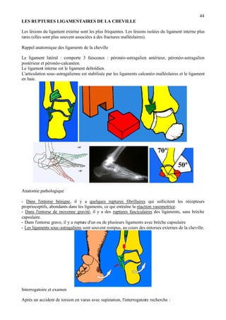 44
LES RUPTURES LIGAMENTAIRES DE LA CHEVILLE
Les lésions du ligament externe sont les plus fréquentes. Les lésions isolées du ligament interne plus
rares (elles sont plus souvent associées à des fractures malléolaires).
Rappel anatomique des ligaments de la cheville
Le ligament latéral : comporte 3 faisceaux : péronéo-astragalien antérieur, péronéo-astragalien
postérieur et péronéo-calcanéen.
Le ligament interne est le ligament deltoïdien.
L'articulation sous-astragalienne est stabilisée par les ligaments calcanéo-malléolaires et le ligament
en haie.
Anatomie pathologique
- Dans l'entorse bénigne, il y a quelques ruptures fibrillaires qui sollicitent les récepteurs
proprioceptifs, abondants dans les ligaments, ce qui entraîne la réaction vasomotrice.
- Dans l'entorse de moyenne gravité, il y a des ruptures fasciculaires des ligaments, sans brèche
capsulaire.
- Dans l'entorse grave, il y a rupture d'un ou de plusieurs ligaments avec brèche capsulaire
- Les ligaments sous-astragaliens sont souvent rompus, au cours des entorses externes de la cheville.
Interrogatoire et examen
Après un accident de torsion en varus avec supination, l'interrogatoire recherche :
 