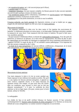 45
- une sensation de rupture, qui a été souvent perçue par le blessé,
- la douleur aiguë est constante
- l'impotence immédiate n'est pas toujours complète, les blessés peuvent le plus souvent reprendre
une activité après quelques minutes de douleur aiguë.
- Une tuméfaction externe parfois volumineuse, ressemblant à un oeuf de pigeon, signe l'hématome
rapidement constitué, l'ecchymose est plus tardive.
La palpationtrouve des points douloureux, en avant et sous la malléole.
L'examen recherche une laxité anormale des ligaments externes, ce qui se traduit par un varus
exagéré du côté atteint par rapport au côté sain et par une laxité antérieure.
Mouvements de latéralité
- On empaume solidement le talon avec les deux mains et l'on imprime des mouvements de
latéralité. Le bâillement articulaire est mieux perçu, si un doigt palpe l'interligne articulaire, pendant
la manœuvre de varus forcé. Cette manœuvre doit être douce et indolore. On peut la faire aussi,
sous anesthésie générale.
- On peut mesurer le bâillement obtenu, en faisant des radiographies dynamiques. Avec des gants de
protection, la manœuvre est délicate, car il faut éviter les superpositions. On utilise de plus en plus
des appareillages qui font bâiller les interlignes en appliquant des forces étalonnées précisément (ex
: appareil TELOS). Un angle de plus de 10° est considéré comme pathologique. Il est important de
faire des mesures comparatives des 2 côtés.
- La laxité de la sous-astragalienne est souvent difficile à différencier, cliniquement, de la laxité
tibio-astragalienne. C'est le doigt qui permet de localiser le bâillement.
Mouvements de tiroir antérieur
Une main empaume le talon et le tire en avant, pendant que
l'autre repousse le tiers inférieur de la jambe en arrière. Dès qu'il
y a une rupture du faisceau péronéo-astragalien, il apparaît un
tiroir. Celui-ci, augmente encore, si les autres faisceaux du
ligament externe sont rompus. on peut aussi faire des clichés
dans ces conditions, pour mesurer le tiroir (qui ne doit pas
dépasser normalement 7 à 8 mm). La recherche du tiroir
antérieur se fait en léger équin. (On peut, comme pour la laxité
latérale, utiliser le TELOS).
La radiographie
Les clichés de face et de profil vérifient l'absence de fracture associée. Il faut rechercher
systématiquement les fractures ostéo-chondrales du dôme astragalien ou les fractures au niveau des
rebords de la sous-astragalienne. Le scanner assurera le diagnostic en cas de doute.
 