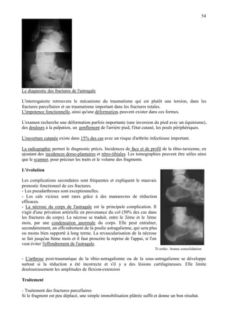 54
Le diagnostic des fractures de l'astragale
L'interrogatoire retrouvera le mécanisme du traumatisme qui est plutôt une torsion, dans les
fractures parcellaires et un traumatisme important dans les fractures totales.
L'impotence fonctionnelle, ainsi qu'une déformation, peuvent exister dans ces formes.
L'examen recherche une déformation parfois importante (une inversion du pied avec un équinisme),
des douleurs à la palpation, un gonflement de l'arrière pied, l'état cutané, les pouls périphériques.
L'ouverture cutanée existe dans 15% des cas avec un risque d'arthrite infectieuse important.
La radiographie permet le diagnostic précis. Incidences de face et de profil de la tibio-tarsienne, en
ajoutant des incidences dorso-plantaires et rétro-tibiales. Les tomographies peuvent être utiles ainsi
que le scanner, pour préciser les traits et le volume des fragments.
L'évolution
Les complications secondaires sont fréquentes et expliquent le mauvais
pronostic fonctionnel de ces fractures.
- Les pseudarthroses sont exceptionnelles.
- Les cals vicieux sont rares grâce à des manœuvres de réduction
efficaces.
- La nécrose du corps de l'astragale est la principale complication. Il
s'agit d'une privation artérielle en provenance du col (50% des cas dans
les fractures du corps). La nécrose se traduit, entre le 2ème et le 3ème
mois, par une condensation anormale du corps. Elle peut entraîner,
secondairement, un effondrement de la poulie astragalienne, qui sera plus
ou moins bien supporté à long terme. La revascularisation de la nécrose
se fait jusqu'au 8ème mois et il faut proscrire la reprise de l'appui, si l'on
veut éviter l'effondrement de l'astragale.
Tt ortho : bonne consolidation
- L'arthrose post-traumatique de la tibio-astragalienne ou de la sous-astragalienne se développe
surtout si la réduction a été incorrecte et s'il y a des lésions cartilagineuses. Elle limite
douloureusement les amplitudes de flexion-extension
Traitement
- Traitement des fractures parcellaires
Si le fragment est peu déplacé, une simple immobilisation plâtrée suffit et donne un bon résultat.
 