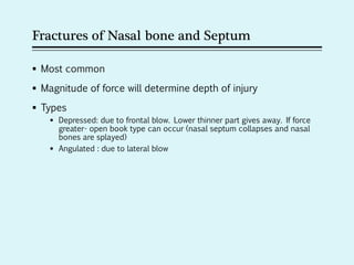 Fractures of Nasal bone and Septum
 Most common
 Magnitude of force will determine depth of injury
 Types
 Depressed: due to frontal blow. Lower thinner part gives away. If force
greater- open book type can occur (nasal septum collapses and nasal
bones are splayed)
 Angulated : due to lateral blow
 
