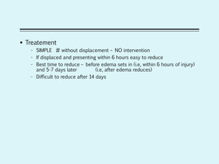  Treatement
- SIMPLE # without displacement – NO intervention
- If displaced and presenting within 6 hours easy to reduce
- Best time to reduce – before edema sets in (i.e, within 6 hours of injury)
and 5-7 days later (i.e, after edema reduces)
- Difficult to reduce after 14 days
 