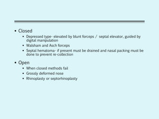  Closed
 Depressed type- elevated by blunt forceps / septal elevator, guided by
digital manipulation
 Walsham and Asch forceps
 Septal hematoma- if present must be drained and nasal packing must be
done to prevent re-collection
 Open
 When closed methods fail
 Grossly deformed nose
 Rhinoplasty or septorhinoplasty
 