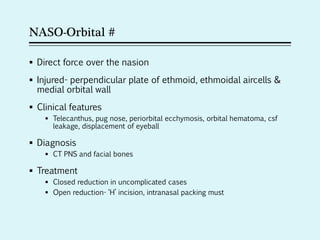NASO-Orbital #
 Direct force over the nasion
 Injured- perpendicular plate of ethmoid, ethmoidal aircells &
medial orbital wall
 Clinical features
 Telecanthus, pug nose, periorbital ecchymosis, orbital hematoma, csf
leakage, displacement of eyeball
 Diagnosis
 CT PNS and facial bones
 Treatment
 Closed reduction in uncomplicated cases
 Open reduction- ‘H’ incision, intranasal packing must
 