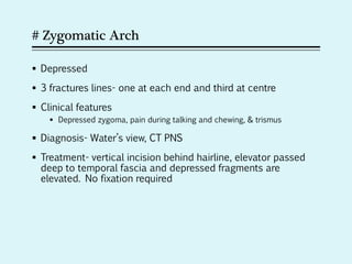 # Zygomatic Arch
 Depressed
 3 fractures lines- one at each end and third at centre
 Clinical features
 Depressed zygoma, pain during talking and chewing, & trismus
 Diagnosis- Water’s view, CT PNS
 Treatment- vertical incision behind hairline, elevator passed
deep to temporal fascia and depressed fragments are
elevated. No fixation required
 