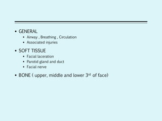  GENERAL
 Airway , Breathing , Circulation
 Associated injuries
 SOFT TISSUE
 Facial laceration
 Parotid gland and duct
 Facial nerve
 BONE ( upper, middle and lower 3rd of face)
 