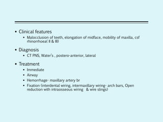  Clinical features
 Malocclusion of teeth, elongation of midface, mobility of maxilla, csf
rhinorrhoea( II & III)
 Diagnosis
 CT PNS, Water’s , postero-anterior, lateral
 Treatment
 Immediate
 Airway
 Hemorrhage- maxillary artery br
 Fixation (interdental wiring, intermaxillary wiring- arch bars, Open
reduction with intraosseous wiring & wire slings)
 