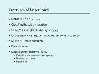 Fractures of lower third
 MANDIBULAR fractures
 Classified based on location
 CONDYLE> angle> body> symphysis
 Uncommon – ramus, coronoid and alveolar processes
 Multiple – more common
 Direct trauma
 Displacement determined by
 Pull of muscles attached to fragments
 Direction of # line
 Bevel of #
 