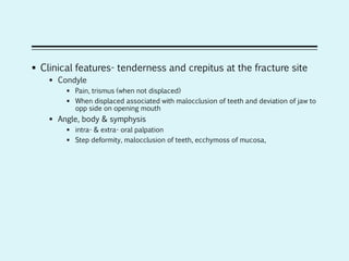  Clinical features- tenderness and crepitus at the fracture site
 Condyle
 Pain, trismus (when not displaced)
 When displaced associated with malocclusion of teeth and deviation of jaw to
opp side on opening mouth
 Angle, body & symphysis
 intra- & extra- oral palpation
 Step deformity, malocclusion of teeth, ecchymoss of mucosa,
 