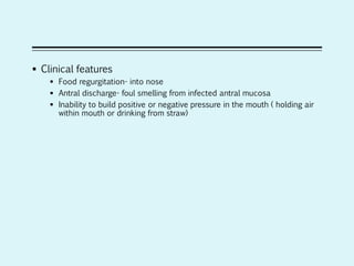  Clinical features
 Food regurgitation- into nose
 Antral discharge- foul smelling from infected antral mucosa
 Inability to build positive or negative pressure in the mouth ( holding air
within mouth or drinking from straw)
 