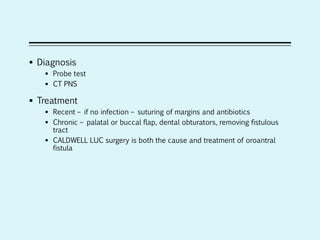  Diagnosis
 Probe test
 CT PNS
 Treatment
 Recent – if no infection – suturing of margins and antibiotics
 Chronic – palatal or buccal flap, dental obturators, removing fistulous
tract
 CALDWELL LUC surgery is both the cause and treatment of oroantral
fistula
 
