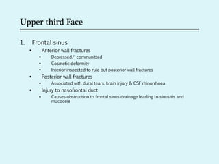 Upper third Face
1. Frontal sinus
 Anterior wall fractures
 Depressed/ communitted
 Cosmetic deformity
 Interior inspected to rule out posterior wall fractures
 Posterior wall fractures
 Associated with dural tears, brain injury & CSF rhinorrhoea
 Injury to nasofrontal duct
 Causes obstruction to frontal sinus drainage leading to sinusitis and
mucocele
 