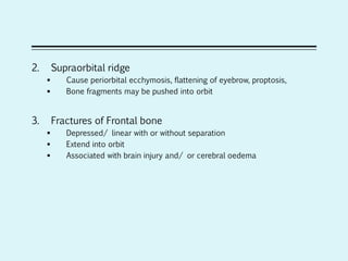 2. Supraorbital ridge
 Cause periorbital ecchymosis, flattening of eyebrow, proptosis,
 Bone fragments may be pushed into orbit
3. Fractures of Frontal bone
 Depressed/ linear with or without separation
 Extend into orbit
 Associated with brain injury and/ or cerebral oedema
 