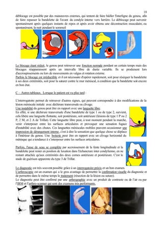 18
déblocage est possible par des manœuvres externes, qui tentent de faire bâiller l'interligne du genou, afin
de faire repasser la bandelette de l'avant du condyle interne vers l'arrière. Le déblocage peut survenir
spontanément après quelques instants de repos et après avoir obtenu une décontraction musculaire, ou
spontanément, la nuit pendant le sommeil
.
Le blocage étant réduit, le genou peut retrouver une fonction normale pendant un certain temps mais des
blocages réapparaissent après un intervalle libre de durée variable. Ils se produisent lors
d'accroupissements ou lors de mouvements en valgus et rotation externe.
Parfois le blocage est irréductible et il est nécessaire d'opérer rapidement, soit pour réséquer la bandelette
à ses deux extrémités, soit pour la suturer contre le mur méniscal, à condition que la bandelette soit encore
en bon état.
C – Autres tableaux. Lorsque le patient est vu plus tard :
L'interrogatoire permet de retrouver d'autres signes, qui peuvent correspondre à des modifications de la
lésion méniscale initiale avec déchirure transversale ou clivage.
Une instabilité du genou peut être en rapport avec une languette libre.
En effet, si une déchirure transversale d'une bandelette de type 1 ou de type 2, survient,
cela libère une languette flottante, soit postérieure, soit antérieure (lésions de type 1 P ou 2
P, 2 M, et 2 A de Trillat). Cette languette libre peut, à tout moment pendant la marche,
venir s'interposer entre les surfaces articulaires et provoquer une sensation fugace
d'instabilité avec des chutes. Ces languettes méniscales mobiles peuvent occasionner une
impression de dérangement interne, c'est à dire la sensation que quelque chose se déplace
à l'intérieur du genou. Une boiterie peut être en rapport avec un clivage horizontal du
ménisque qui a tendance à s’interposer entre les surfaces articulaires.
Parfois, l'anse de seau se complète par accroissement de la fente longitudinale et la
bandelette peut rester en position de luxation dans l'échancrure inter condylienne, en ne
restant attachée qu'aux extrémités des deux cornes antérieure et postérieure. C'est le
stade de guérison apparente du type 3 de Trillat.
Le diagnostic est très souvent possible grâce à un interrogatoire précis et un bon examen.
L'arthroscopie est un examen qui a le gros avantage de permettre la confirmation visuelle du diagnostic et
de permettre dans le même temps le traitement (résection de la lésion ou suture).
Le diagnostic peut être confirmé par une arthrographie avec un produit de contraste ou de l’air ou par
l’IRM et l’arthro-scanner qui sont des examens très performants.
 