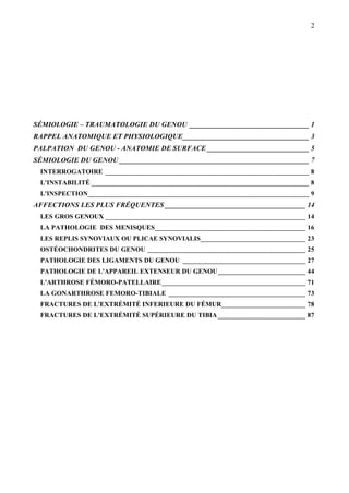 2
SÉMIOLOGIE – TRAUMATOLOGIE DU GENOU __________________________________ 1
RAPPEL ANATOMIQUE ET PHYSIOLOGIQUE____________________________________ 3
PALPATION DU GENOU - ANATOMIE DE SURFACE _____________________________ 5
SÉMIOLOGIE DU GENOU ______________________________________________________ 7
INTERROGATOIRE __________________________________________________________ 8
L'INSTABILITÉ ______________________________________________________________ 8
L'INSPECTION_______________________________________________________________ 9
AFFECTIONS LES PLUS FRÉQUENTES ________________________________________ 14
LES GROS GENOUX _________________________________________________________ 14
LA PATHOLOGIE DES MENISQUES___________________________________________ 16
LES REPLIS SYNOVIAUX OU PLICAE SYNOVIALIS______________________________ 23
OSTÉOCHONDRITES DU GENOU _____________________________________________ 25
PATHOLOGIE DES LIGAMENTS DU GENOU ___________________________________ 27
PATHOLOGIE DE L'APPAREIL EXTENSEUR DU GENOU_________________________ 44
L'ARTHROSE FÉMORO-PATELLAIRE_________________________________________ 71
LA GONARTHROSE FEMORO-TIBIALE _______________________________________ 73
FRACTURES DE L'EXTRÉMITÉ INFERIEURE DU FÉMUR________________________ 78
FRACTURES DE L'EXTRÉMITÉ SUPÉRIEURE DU TIBIA_________________________ 87
 