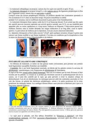39
- Le traitement orthopédique est proposé, surtout chez les sujets non sportifs et après 30 ans.
- Le traitement chirurgical est proposé lorsqu'il y a des ruptures graves des ligaments périphériques et d'un
des 2 ligaments croisés, surtout chez un sujet jeune et sportif.
Lorsqu'il existe des lésions périphériques mineures, on préférera attendre leur cicatrisation spontanée et
l'on reconstruira le LCA dans un deuxième temps. On pourra immobiliser en attelle
pendant 4 à 6 semaines, tout en mobilisant doucement le genou pour éviter l'enraidissement.
- Le traitement chirurgical d'une rupture isolée du LCA est beaucoup discuté. Il est certain que des sujets
très sportifs peuvent rarement reprendre une activité sportive normale sans LCA, car une instabilité peut
apparaître plus ou moins rapidement et, à long terme, l'arthrose est fréquente. L'intervention permet une
meilleure fonction, mais le résultat demande une longue rééducation et un long délai, avant la reprise
sportive. La prévention de l'arthrose par la réparation, n'est pas encore clairement démontrée.
La réparation chirurgicale se fera le plus souvent "à froid", après quelques semaines, lorsque le genou aura
retrouvé une bonne mobilité et une bonne trophicité. C'est dans ces conditions que la récupération se fera
le mieux (en diminuant le risque d'algodystrophie et de raideur).
Le port d’une attelle protectrice est conseillé pour la reprise des activités sportives
INSTABILITÉ LIGAMENTAIRE CHRONIQUE
- En l'absence de traitement, et même sur des genoux traités correctement, peut persister une certaine
laxité ligamentaire susceptible d'entraîner une instabilité.
- L'instabilité, liée à une laxité ligamentaire anormale, est décrite par les patients comme la survenue de
dérobements caractéristiques, avec l'impression de déboîtements de l'articulation.
Il s'agit en fait d'un ressaut antéro-latéral dynamique, bien mis en évidence par les tests d'examen et bien
reconnu par les patients. Le ressaut ne se produit pas forcément souvent ni systématiquement lors de la
course, car il peut être contrôlé par le sujet, qui peut parvenir à éviter la situation critique de
déclenchement. Lors de ces dérobements, les ménisques peuvent subir des contraintes anormales et il se
crée des lésions, en général des déchirures périphériques, surtout à la partie postérieure de la corne
postérieure du ménisque interne. Les cartilages fémoro-tibiaux aussi peuvent se détériorer peu à peu et à
long terme apparaît l'arthrose.
1- Lors des épisodes d’instabilité (avec des ressauts répétés) la corne postérieure du ménisque interne subit de
multiples traumatismes ainsi que les surfaces cartilagineuses. 2- Arthrose débutante sur rupture du LCA : noter le
remaniement caractéristique des épines tibiales. Plus tard apparaîtra un pincement interne. 3- Même après une opération
réussie on peut voir apparaître une arthrose interne
- Le sujet peut se plaindre, soit d'un tableau d'instabilité ou "d'entorses à répétition", soit d'une
symptomatologie méniscale, soit d'une succession d'épanchements, survenant après des efforts ou des
épisodes d'instabilité.
 