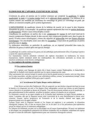 44
PATHOLOGIE DE L'APPAREIL EXTENSEUR DU GENOU
L'extension du genou est permise par le système extenseur qui comprend le quadriceps, le tendon
quadricipital, la rotule et le tendon rotulien inséré sur la tubérosité tibiale antérieure. Une faiblesse de ce
système entraîne une instabilité par insuffisance du verrouillage du genou (ce verrouillage est guidé, par
ailleurs, en extension complète, par le système ligamentaire).
L'AMYOTROPHIE du quadriceps, témoin de la faiblesse du muscle, est la cause la plus fréquente
d'instabilité du genou. L'amyotrophie du quadriceps apparaît rapidement chez tous les genoux douloureux
et inflammatoires. D'autres causes d'amyotrophie existent :
L'insuffisance du quadriceps est parfois due à une compression des racines du nerf crural innervant le
muscle (compression d'origine discale, le plus souvent, mais compression possible aussi, dans la gaine du
psoas). D’autres causes neurologiques, comme des séquelles de poliomyélite ainsi que d'autres affections
neurologiques. Une amyotrophie existe aussi dans les myopathies. L'innervation du quadriceps est parfois
perturbée dans le diabète.
La rééducation musculaire, en particulier du quadriceps, est un impératif primordial dans toutes les
affections du genou et surtout après tout type de chirurgie.
La pathologie du système extenseur du genou est une pathologie particulièrement riche et la pratique sportive
y ajoute des aspects particuliers.
Les traumatismes violents entraînent volontiers des ruptures musculaires ou tendineuses, les micro-
traumatismes répétés entraînent plutôt des tendinopathies, des sollicitations anormales au niveau des
insertions tendineuses et des lésions cartilagineuses.
1 – Les ruptures du système extenseur
A) Les ruptures hautes
Ces ruptures sont l'apanage de sports dits à hauts risques comme l'haltérophilie, le basket-ball, le
volley-ball, le football et de manière générale tous les sports comportant des sauts.
Elles surviennent très souvent lorsque le muscle est en état de grande tension et soumis, soit à un choc direct
sur le corps musculaire, soit plus souvent à une sollicitation extrême, comme "un automatisme trompé" (chute
ou obstacle non prévu modifiant l'effort prévu par le sportif).
a) L'arrachement de l'épine iliaque antéro-inférieure
Cette lésion survient chez l'adolescent. Elle est suspectée sur une douleur siégeant très haut en avant
la hanche et le diagnostic est aisé si l'on dispose d'une radiographie correcte qui montre un petit fragment
osseux détaché et se projetant au dessus de la hanche. Tous les mouvements mettant en jeu le quadriceps et
plus particulièrement le droit antérieur, réveillent la douleur, surtout si la hanche est en extension.
Le traitement consiste en un repos complet au lit, la hanche étant maintenue en légère flexion pendant au
moins 3 semaines afin que le fragment osseux reste à proximité de la zone d'arrachement et puisse ainsi
cicatriser. Ensuite, reprise progressive de l'extension et de la marche, d'abord sans appui, puis
progressivement avec un appui complet.
Lorsque l'écart entre le fragment arraché et l'os iliaque est supérieur à un centimètre, la réinsertion
chirurgicale s'impose. Elle se fera au moyen d'une vis ou de deux vis et les précautions post-opératoires
seront les mêmes qu'avec le traitement orthopédique.
En l'absence de traitement, on peut voir se développer un cal osseux hypertrophique. On peut voir également
se développer une pseudarthrose génératrice de douleurs résiduelles très invalidantes, empêchant une reprise
du sport et créant des difficultés supplémentaires pour une réinsertion chirurgicale correcte.
 
