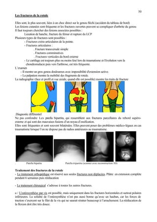 50
Les fractures de la rotule
Elles sont, le plus souvent, liées à un choc direct sur le genou fléchi (accident du tableau de bord)
Les lésions cutanées sont fréquente et les fractures ouvertes peuvent se compliquer d'arthrite du genou
Il faut toujours chercher des lésions associées possibles :
Luxation de hanche, fracture du fémur et rupture du LCP
Plusieurs types de fractures sont possibles :
- Fractures extra-articulaires de la pointe.
- Fractures articulaires :
. Fracture transversale simple
. Fractures comminutives
. Fractures verticales du bord externe
- Le cartilage est toujours plus ou moins lésé lors du traumatisme et l'évolution vers la
chondromalacie puis vers l'arthrose, est très fréquente.
L’examen
- Il montre un gros genou douloureux avec impossibilité d'extension active.
- La palpation montre la mobilité des fragments de rotule.
La radiographie (face et profil et vue axiale, quand elle est possible) montre les traits de fracture
.Diagnostic différentiel
Ne pas confondre Les patella bipartita, qui ressemblent aux fractures parcellaires du rebord supéro-
externe et qui sont des mauvaises fusions d’un noyau d’ossification.
Elles sont fréquentes et sont souvent bilatérales. Elles peuvent poser des problèmes médico-légaux en cas
traumatisme lorsque l’on ne dispose pas de radios antérieures au traumatisme.
. Patella bipatita Patella tripartita (scanner avec reconstruction 3D)
Traitement des fractures de la rotule
- Le traitement orthopédique est réservé aux seules fractures non déplacées. Plâtre en extension complète
pendant 6 semaines puis rééducation
- Le traitement chirurgical s’adresse à toutes les autres fractures.
a / L'ostéosynthèse par vis est possible, mais uniquement dans les fractures horizontales et surtout polaires
inférieures. La solidité de l’ostéosynthèse n’est pas aussi bonne qu’avec un hauban, car les forces de
traction s’exercent sur le filet de la vis qui ne saurait résister beaucoup à l’arrachement. La rééducation de
la flexion doit être très douce.
 