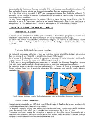 65
Les anomalies de l'antétorsion fémorale (normalité 12°), sont fréquentes dans l'instabilité rotulienne. Une
forte antétorsion fémorale entraine une forte rotation en dedans du genou (strabisme rotulien).
La torsion tibiale externe (normalité 30 à 35°), est plus rarement en cause dans l'instabilité rotulienne. Ces
anomalies peuvent entraîner un mauvais fonctionnement du genou dans le plan horizontal et augmenter les
contraintes fémoro-patellaires.
Un autre élément morphologique peut être mis en évidence au niveau du vaste interne. Il peut exister des
anomalies au niveau de l'insertion du vaste interne sur la rotule. Ces anomalies d'insertion du vaste interne ne
sont pas mises en évidence par l'examen clinique et sont en général des constatations opératoires.
TRAITEMENT DES INSTABILITES ROTULIENNES
Traitement du 1er épisode
Il consiste en une immobilisation plâtrée, après évacuation de l'hémarthrose par ponction, si celle-ci est
importante. L'immobilisation doit durer 6 semaines et être suivie d'une rééducation classique.
S'il existe une fracture ostéo-chondrale, l'intervention s'impose. Elle consiste en une suture de l'aileron
rotulien et en l'ablation du fragment. Parfois le fragment ostéo-chondral pourra être fixé grâce à des broches
résorbables.
Traitement de l'instabilité rotulienne chronique
Le traitement conservateur utilise un système de contention externe (genouillère élastique) qui supprime,
dans bon nombre de cas, l'instabilité et l'appréhension pendant l'effort sportif.
On y associe de la rééducation destinée à augmenter la puissance du vaste interne et à renforcer les
rotateurs internes du genou. On insiste sur la rééducation proprioceptive.
Il faudra associer une rééquilibration musculaire avec, en particulier, des étirements du système extenseur
pour lutter contre les effets néfastes du raccourcissement du muscle sur les contraintes rotuliennes.
Ce traitement permet souvent de temporiser quelques années et d'attendre la fin de la croissance dans les
formes bénignes. Sinon on a la possibilité d'intervenir chirurgicalement pour modifier certains éléments
morphologiques.
Attelle élastique stabilisant la rotule Raideur du quadriceps et des ischio-jambiers: importance des étirements
Les interventions chirurgicales
Les indications chirurgicales sont difficiles à poser. Elles dépendent de l'analyse des facteurs favorisants, des
possibilités réelles d'action et des motivations du sujet.
On peut agir à plusieurs niveaux pour corriger plusieurs éléments, mais il est nécessaire d'établir un dosage
précis des gestes à réaliser, plutôt que de modifier massivement un seul des facteurs en cause.
Pendant de nombreuses années, les chirurgiens se sont attachés à modifier surtout l'implantation de la
tubérosité tibiale antérieure. Cette opération ne peut se faire avant la fin de la croissance en raison du risque
d'épiphysiodèse responsable de la création d'un genu recurvatum.
 