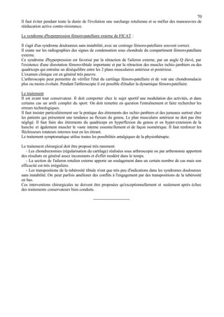 70
Il faut éviter pendant toute la durée de l'évolution une surcharge rotulienne et se méfier des manoeuvres de
rééducation active contre-résistance.
Le syndrome d'hyperpression fémoro-patellaire externe de FICAT :
Il s'agit d'un syndrome douloureux sans instabilité, avec un centrage fémoro-patellaire souvent correct.
Il existe sur les radiographies des signes de condensation sous chondrale du compartiment fémoro-patellaire
externe.
Ce syndrome d'hyperpression est favorisé par la rétraction de l'aileron externe, par un angle Q élevé, par
l'existence d'une disrotation fémoro-tibiale importante et par la rétraction des muscles ischio-jambiers ou des
quadriceps qui entraîne un déséquilibre entre les 2 plans musculaires antérieur et postérieur.
L'examen clinique est en général très pauvre.
L'arthroscopie peut permettre de vérifier l'état du cartilage fémoro-patellaire et de voir une chondromalacie
plus ou moins évoluée. Pendant l'arthroscopie il est possible d'étudier la dynamique fémoro-patellaire.
Le traitement
Il est avant tout conservateur. Il doit comporter chez le sujet sportif une modulation des activités, et dans
certains cas un arrêt complet du sport. On doit remettre en question l'entraînement et faire rechercher les
erreurs technologiques.
Il faut insister particulièrement sur la pratique des étirements des ischio-jambiers et des jumeaux surtout chez
les patients qui présentent une tendance au flexum du genou. Le plan musculaire antérieur ne doit pas être
négligé. Il faut faire des étirements du quadriceps en hyperflexion du genou et en hyper-extension de la
hanche et également muscler le vaste interne essentiellement et de façon isométrique. Il faut renforcer les
fléchisseurs rotateurs internes tout en les étirant.
Le traitement symptomatique utilise toutes les possibilités antalgiques de la physiothérapie.
Le traitement chirurgical doit être proposé très rarement:
- Les chondrectomies (régularisation du cartilage) réalisées sous arthroscopie ou par arthrotomie apportent
des résultats en général assez inconstants et d'effet modéré dans le temps.
- La section de l'aileron rotulien externe apporte un soulagement dans un certain nombre de cas mais son
efficacité est très irrégulière.
- Les transpositions de la tubérosité tibiale n'ont que très peu d'indications dans les syndromes douloureux
sans instabilité. On peut parfois améliorer des conflits à l'engagement par des transpositions de la tubérosité
en bas.
Ces interventions chirurgicales ne doivent être proposées qu'exceptionnellement et seulement après échec
des traitements conservateurs bien conduits.
--------------------------
 