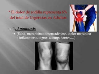 * El dolor de rodilla representa 6%
 del total de Urgencias en Adultos

   1. Anamnesis
       (Edad, mecanismo desencadenate, dolor mecanico
        o inflamatorio, signos acompañantes,…)
 
