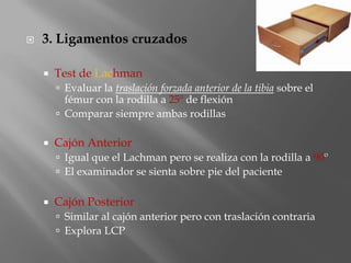    3. Ligamentos cruzados

       Test de Lachman
         Evaluar la traslación forzada anterior de la tibia sobre el
          fémur con la rodilla a 25º de flexión
         Comparar siempre ambas rodillas

       Cajón Anterior
         Igual que el Lachman pero se realiza con la rodilla a 90º
         El examinador se sienta sobre pie del paciente


       Cajón Posterior
         Similar al cajón anterior pero con traslación contraria
         Explora LCP
 