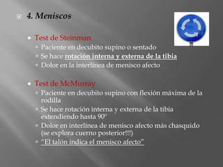    4. Meniscos

       Test de Steinman
         Paciente en decubito supino o sentado
         Se hace rotación interna y externa de la tibia
         Dolor en la interlínea de menisco afecto

       Test de McMurray
         Paciente en decubito supino con flexión máxima de la
          rodilla
         Se hace rotación interna y externa de la tibia
          extendiendo hasta 90º
         Dolor en interlínea de menisco afecto más chasquido
          (se explora cuerno posterior!!!)
         “El talón indica el menisco afecto”
 