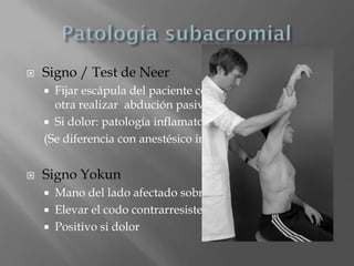    Signo / Test de Neer
     Fijar escápula del paciente con una mano y con la
      otra realizar abdución pasiva en rotación interna
     Si dolor: patología inflamatoria o rotura de manguito
    (Se diferencia con anestésico intraarticular)


   Signo Yokun
       Mano del lado afectado sobre hombro contralateral
       Elevar el codo contrarresistencia
       Positivo si dolor
 