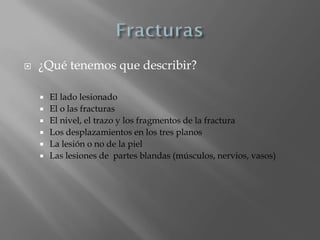    ¿Qué tenemos que describir?

       El lado lesionado
       El o las fracturas
       El nivel, el trazo y los fragmentos de la fractura
       Los desplazamientos en los tres planos
       La lesión o no de la piel
       Las lesiones de partes blandas (músculos, nervios, vasos)
 