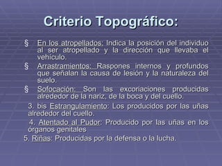 Criterio Topográfico: En los atropellados:  Indica la posición del individuo al ser atropellado y la dirección que llevaba el vehículo. Arrastramientos:  Raspones internos y profundos que señalan la causa de lesión y la naturaleza del suelo. Sofocación:  Son las excoriaciones producidas alrededor de la nariz, de la boca y del cuello. 3. bis  Estrangulamiento : Los producidos por las uñas alrededor del cuello. 4.  Atentado al Pudor : Producido por las uñas en los órganos genitales 5.  Riñas : Producidas por la defensa o la lucha. 