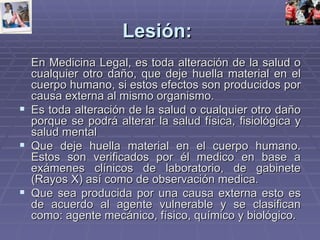 Lesión:   En Medicina Legal, es toda alteración de la salud o cualquier otro daño, que deje huella material en el cuerpo humano, si estos efectos son producidos por causa externa al mismo organismo. Es toda alteración de la salud o cualquier otro daño porque se podrá alterar la salud física, fisiológica y salud mental Que deje huella material en el cuerpo humano. Estos son verificados por él medico en base a exámenes clínicos de laboratorio, de gabinete (Rayos X) así como de observación medica. Que sea producida por una causa externa esto es de acuerdo al agente vulnerable y se clasifican como: agente mecánico, físico, químico y biológico. 