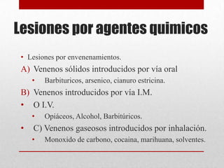 Lesiones por agentes quimicos
 • Lesiones por envenenamientos.
 A) Venenos sólidos introducidos por vía oral
     •   Barbituricos, arsenico, cianuro estricina.
 B) Venenos introducidos por vía I.M.
 • O I.V.
     •   Opiáceos, Alcohol, Barbitúricos.
 •   C) Venenos gaseosos introducidos por inhalación.
     •   Monoxido de carbono, cocaina, marihuana, solventes.
 