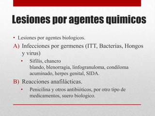 Lesiones por agentes quimicos
• Lesiones por agentes biologicos.
A) Infecciones por germenes (ITT, Bacterias, Hongos
   y virus)
   •   Sífilis, chancro
       blando, blenorragia, linfogranuloma, condiloma
       acuminado, herpes genital, SIDA.
B) Reacciones anafilácticas.
   •   Penicilina y otros antibióticos, por otro tipo de
       medicamentos, suero biologico.
 