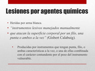 Lesiones por agentes químicos
• Heridas por arma blanca.
• “instrumentos lesivos manejados manualmente
• que atacan la superficie corporal por un filo, una
  punta o ambos a la vez” (Gisbert Calabuig).

   •   Producidas por instrumentos que tengan punta, filo, o
       ambas características a la vez, o una de ellas combinada
       con el carácter contundente por el peso del instrumento
       vulnerable.
 