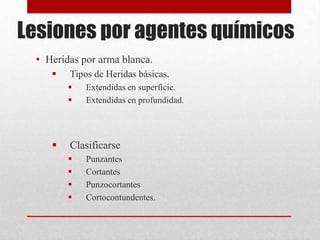 Lesiones por agentes químicos
 • Heridas por arma blanca.
       Tipos de Heridas básicas.
           Extendidas en superficie.
           Extendidas en profundidad.




       Clasificarse
           Punzantes
           Cortantes
           Punzocortantes
           Cortocontundentes.
 