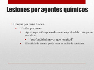 Lesiones por agentes químicos

 • Heridas por arma blanca.
       Heridas punzantes
           Agentes que actúan primordialmente en profundidad mas que en
            superficie.
               “profundidad mayor que longitud”
           El orificio de entrada puede tener un anillo de contusión.
 