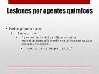 Lesiones por agentes químicos

• Heridas por arma blanca.
      Heridas cortantes.
          Agentes con bordes nítidos y afilados, que actúan
           predominantemente en la superficie por deslizamiento actuando
           sobre uno o varios planos.
              “longitud    mayor que profundidad”
 