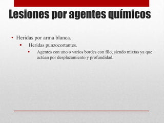 Lesiones por agentes químicos
• Heridas por arma blanca.
      Heridas punzocortantes.
          Agentes con uno o varios bordes con filo, siendo mixtas ya que
           actúan por desplazamiento y profundidad.
 