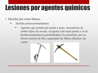 Lesiones por agentes químicos
• Heridas por arma blanca.
      Heridas punzocontundentes
        Agentes que actúan por punta y peso, mecanismo de
           ambos tipos de acción, el agente solo tiene punta y en la
           herida predomina la profundidad a la extensión, por su
           forma carente de filo, separando las fibras elásticas sin
           cortar.
 